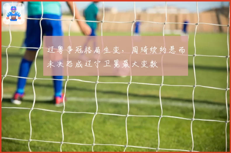 辽粤争冠格局生变，周琦续约悬而未决恐成辽宁卫冕最大变数