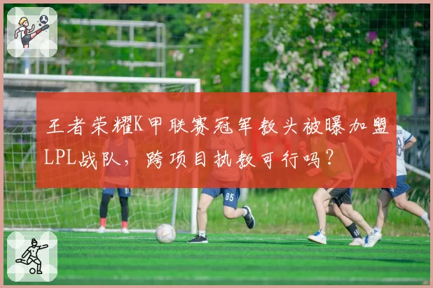 王者荣耀K甲联赛冠军教头被曝加盟LPL战队，跨项目执教可行吗？