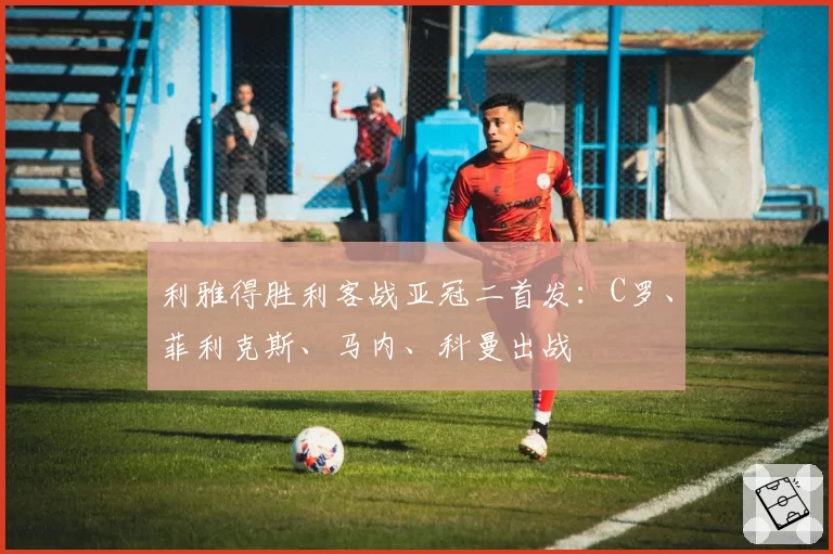 利雅得胜利客战亚冠二首发：C罗、菲利克斯、马内、科曼出战