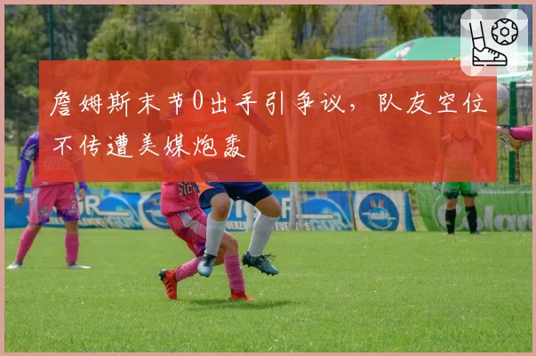 詹姆斯末节0出手引争议,队友空位不传遭美媒炮轰