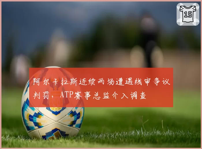阿尔卡拉斯连续两场遭遇线审争议判罚，ATP赛事总监介入调查