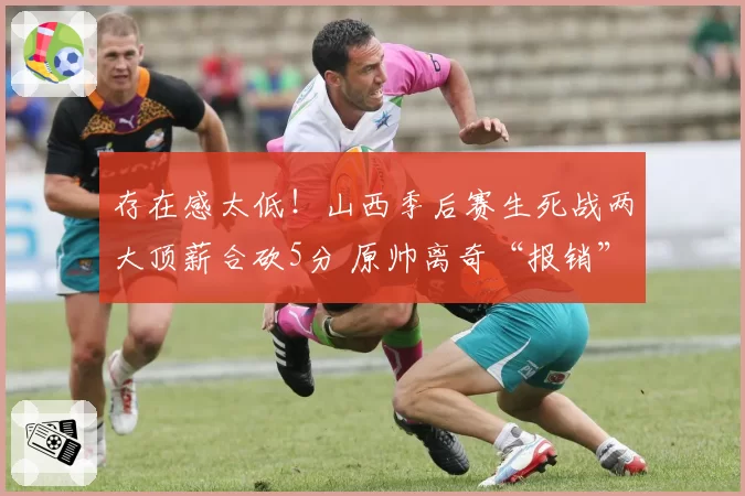 存在感太低!山西季后赛生死战两大顶薪合砍5分 原帅离奇“报销”