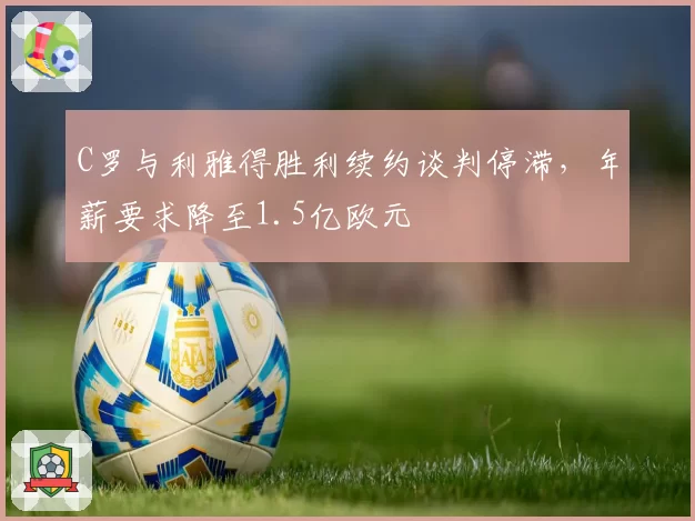 C罗与利雅得胜利续约谈判停滞，年薪要求降至1.5亿欧元