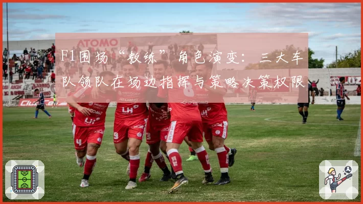 F1围场“教练”角色演变:三大车队领队在场边指挥与策略决策权限深度对比