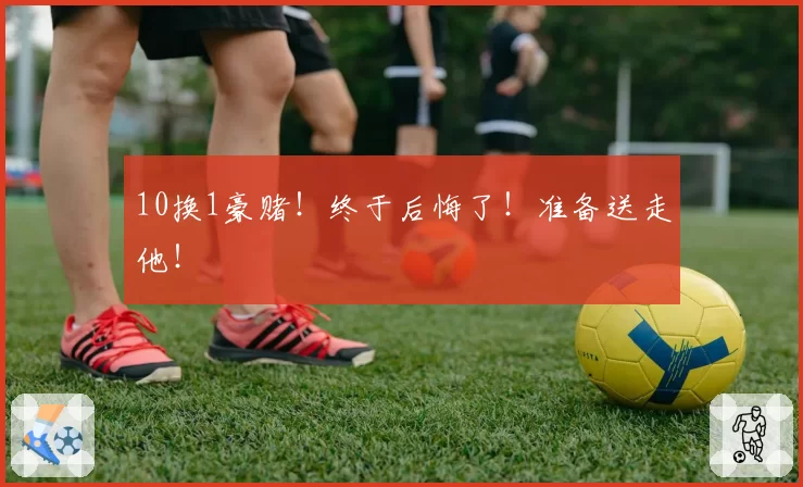 10换1豪赌!终于后悔了!准备送走他!