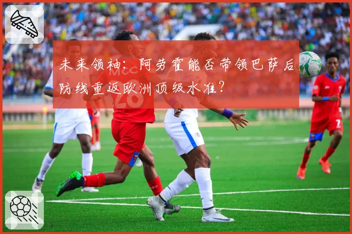 未来领袖:阿劳霍能否带领巴萨后防线重返欧洲顶级水准?