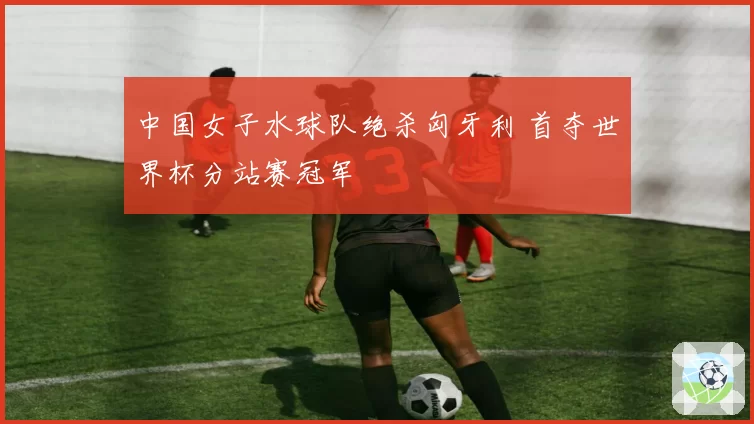 中国女子水球队绝杀匈牙利 首夺世界杯分站赛冠军