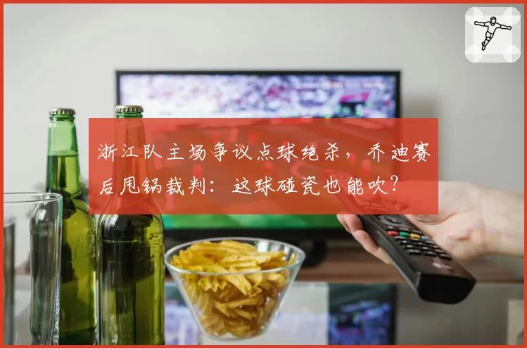 浙江队主场争议点球绝杀，乔迪赛后甩锅裁判：这球碰瓷也能吹？