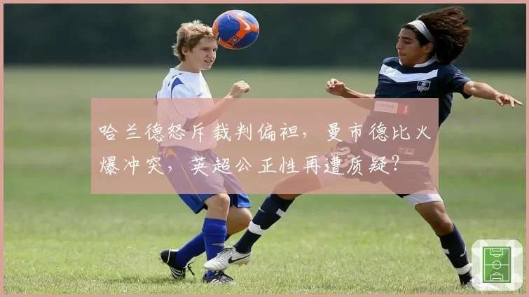 哈兰德怒斥裁判偏袒,曼市德比火爆冲突,英超公正性再遭质疑?