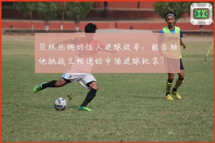 贝林厄姆的惊人进球效率，能否助他挑战兰帕德的中场进球纪录？