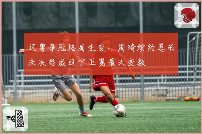 辽粤争冠格局生变,周琦续约悬而未决恐成辽宁卫冕最大变数