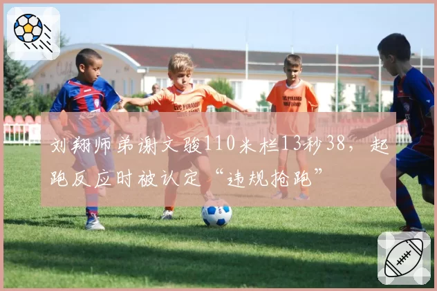 刘翔师弟谢文骏110米栏13秒38,起跑反应时被认定“违规抢跑”