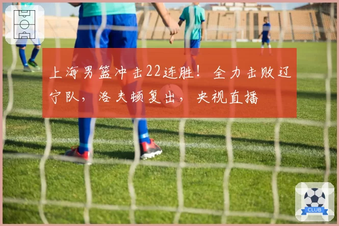 上海男篮冲击22连胜！全力击败辽宁队，洛夫顿复出，央视直播