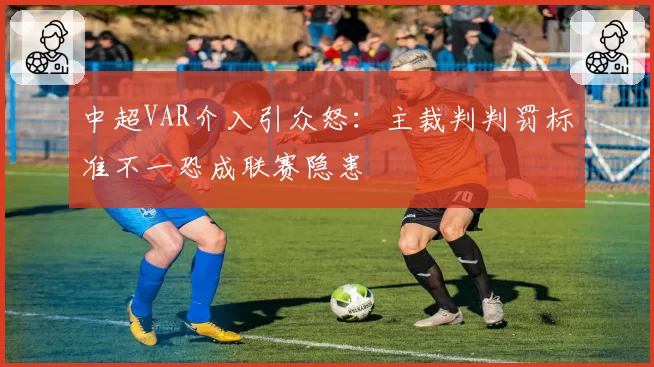 中超VAR介入引众怒：主裁判判罚标准不一恐成联赛隐患