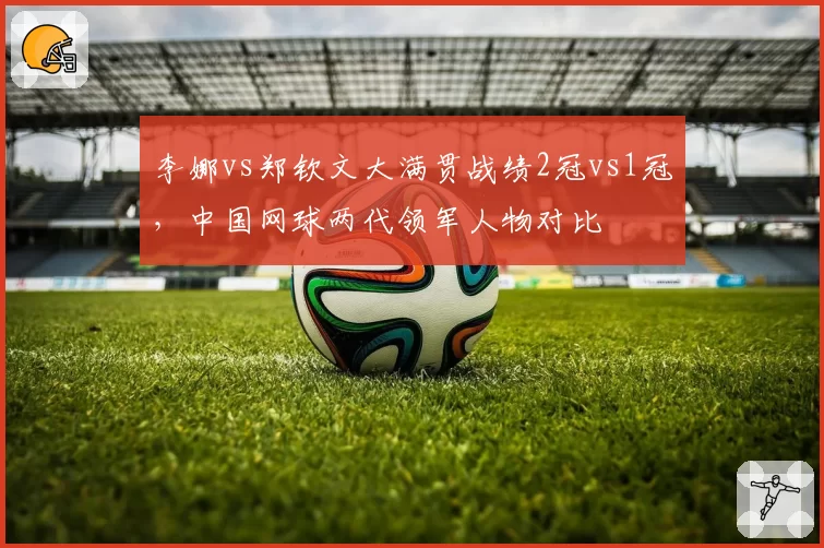 李娜vs郑钦文大满贯战绩2冠vs1冠，中国网球两代领军人物对比