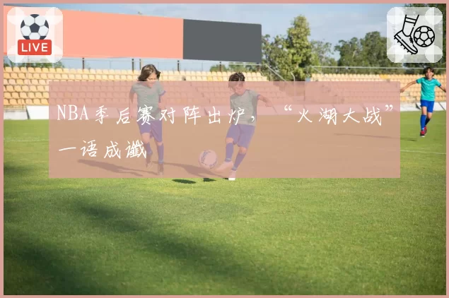 NBA季后赛对阵出炉，“火湖大战”一语成谶