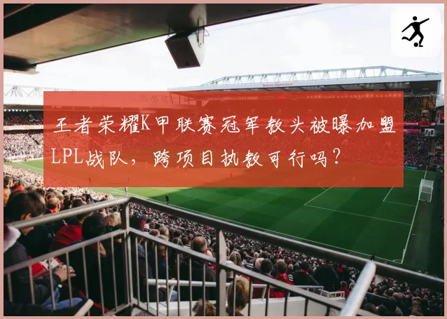 王者荣耀K甲联赛冠军教头被曝加盟LPL战队，跨项目执教可行吗？