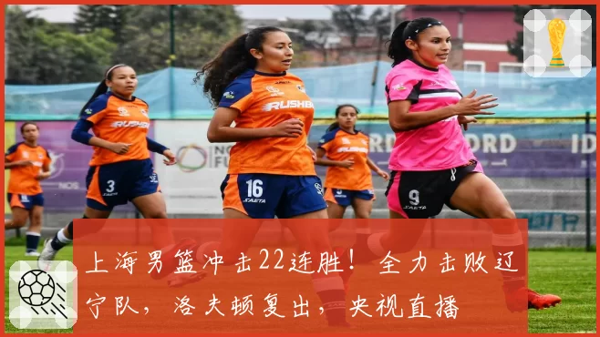 上海男篮冲击22连胜！全力击败辽宁队，洛夫顿复出，央视直播
