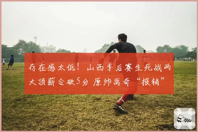 存在感太低!山西季后赛生死战两大顶薪合砍5分 原帅离奇“报销”
