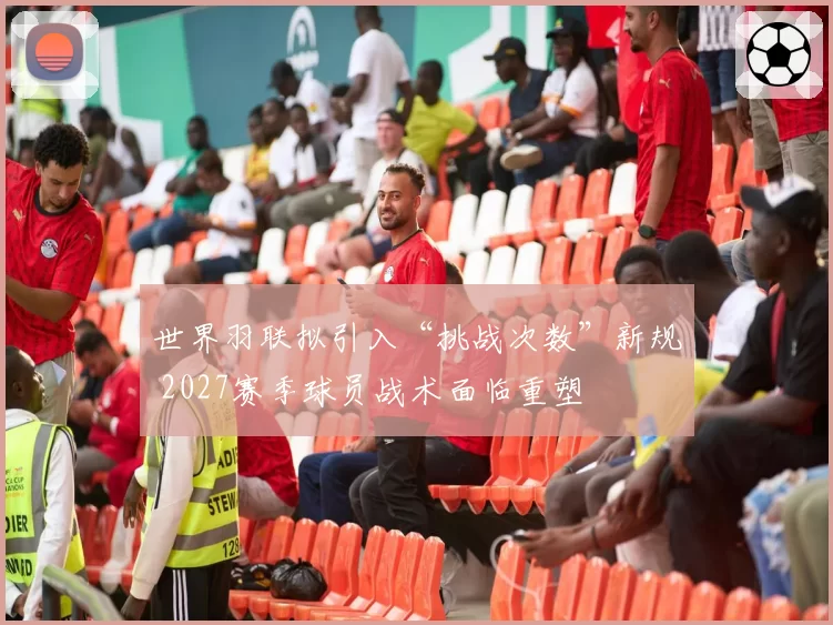 世界羽联拟引入“挑战次数”新规 2027赛季球员战术面临重塑