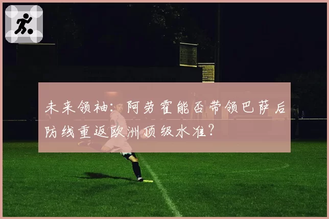 未来领袖:阿劳霍能否带领巴萨后防线重返欧洲顶级水准?