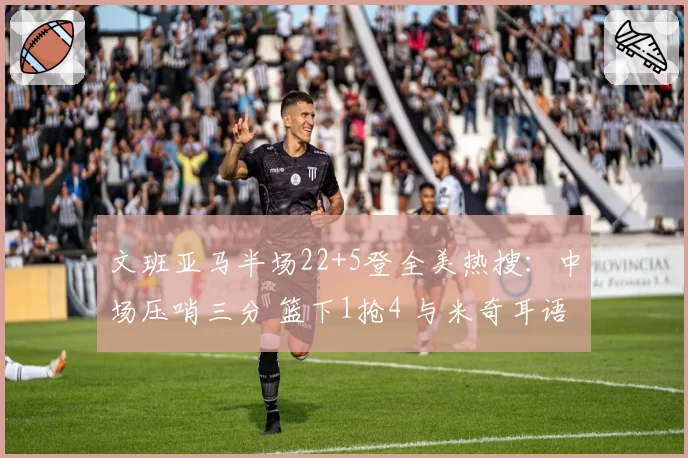 文班亚马半场22+5登全美热搜：中场压哨三分 篮下1抢4 与米奇耳语