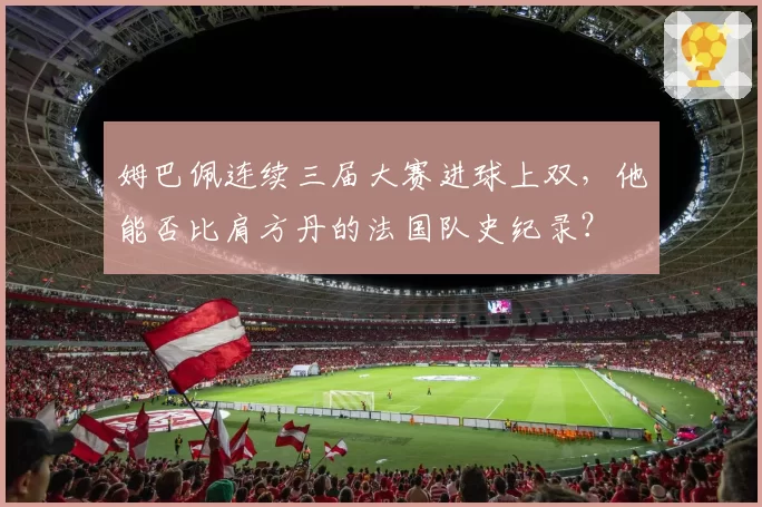 姆巴佩连续三届大赛进球上双，他能否比肩方丹的法国队史纪录？