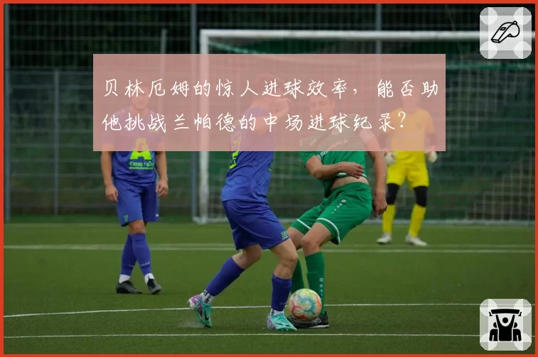 贝林厄姆的惊人进球效率，能否助他挑战兰帕德的中场进球纪录？