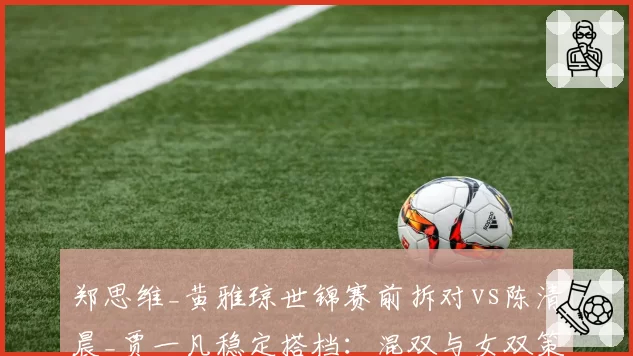 郑思维_黄雅琼世锦赛前拆对vs陈清晨_贾一凡稳定搭档：混双与女双策略两极分化