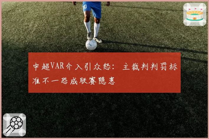 中超VAR介入引众怒：主裁判判罚标准不一恐成联赛隐患