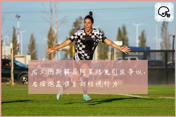 尤文图斯解雇阿莱格里引发争议,名宿炮轰俱乐部短视行为