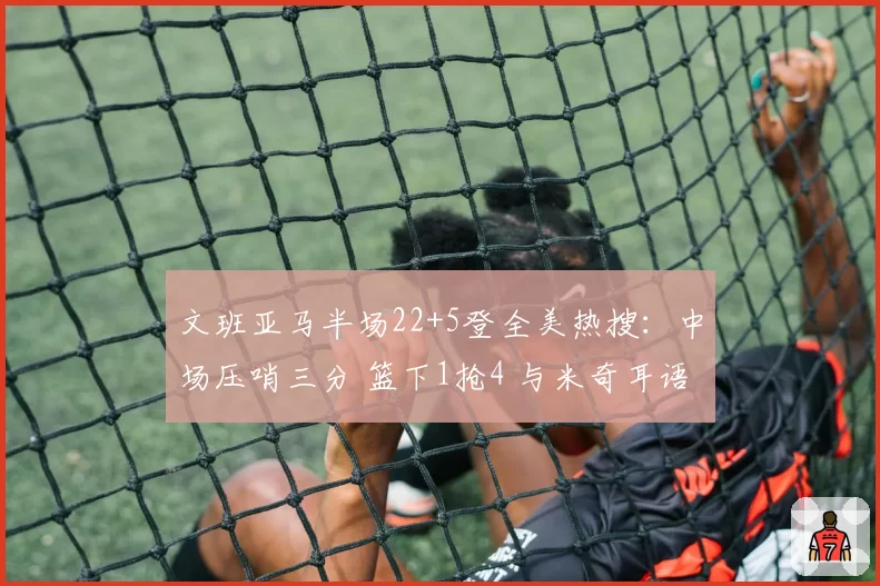 文班亚马半场22+5登全美热搜:中场压哨三分 篮下1抢4 与米奇耳语