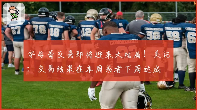 字母哥交易即将迎来大结局!美记:交易结果在本周或者下周达成