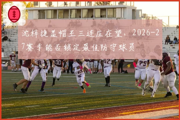 沈梓捷盖帽王三连庄在望,2026-27赛季能否锁定最佳防守球员