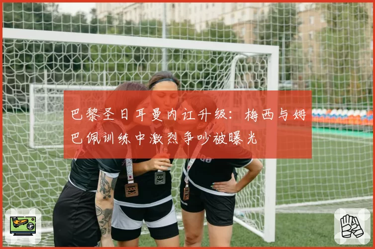 巴黎圣日耳曼内讧升级:梅西与姆巴佩训练中激烈争吵被曝光