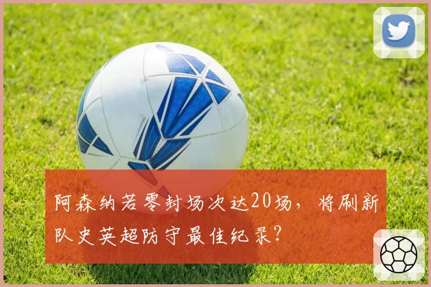 阿森纳若零封场次达20场，将刷新队史英超防守最佳纪录？