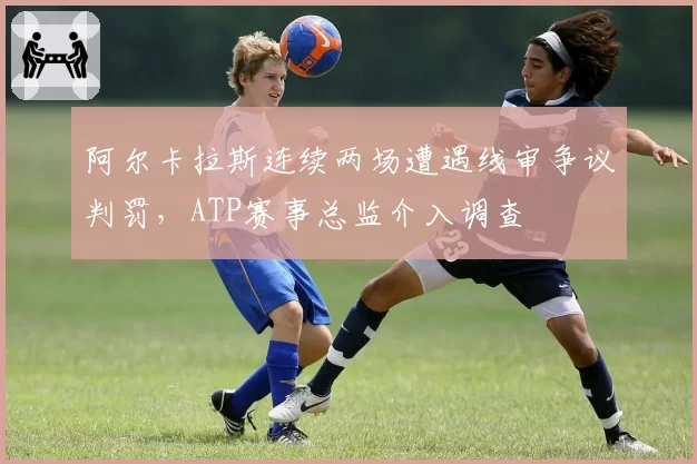 阿尔卡拉斯连续两场遭遇线审争议判罚,ATP赛事总监介入调查