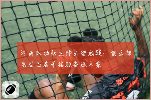 河南队功勋主帅去留成疑,俱乐部高层已着手接触备选方案