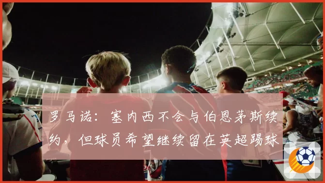 罗马诺：塞内西不会与伯恩茅斯续约，但球员希望继续留在英超踢球