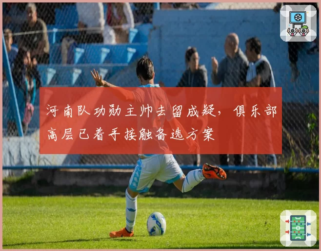 河南队功勋主帅去留成疑,俱乐部高层已着手接触备选方案