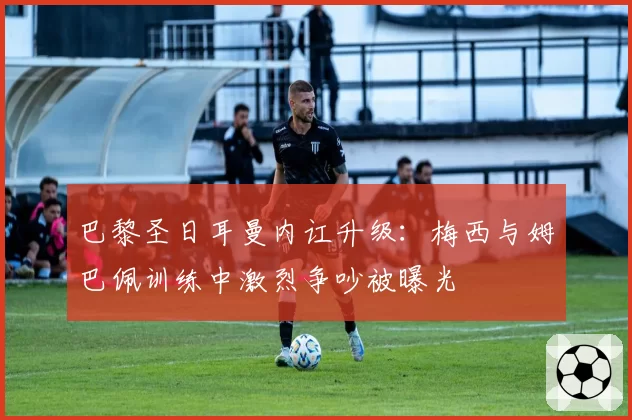 巴黎圣日耳曼内讧升级:梅西与姆巴佩训练中激烈争吵被曝光