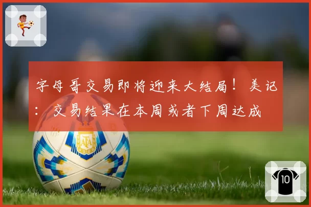 字母哥交易即将迎来大结局!美记:交易结果在本周或者下周达成