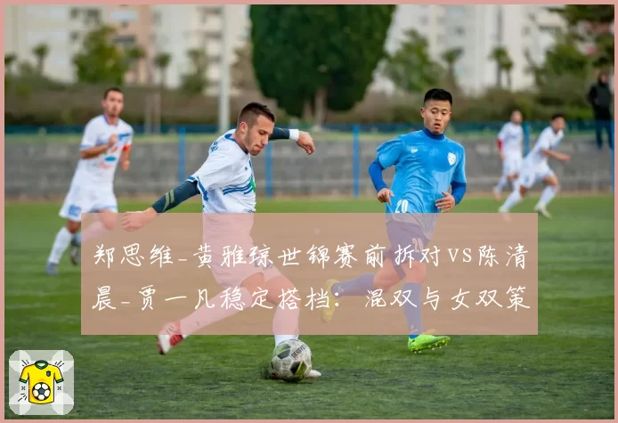 郑思维_黄雅琼世锦赛前拆对vs陈清晨_贾一凡稳定搭档：混双与女双策略两极分化