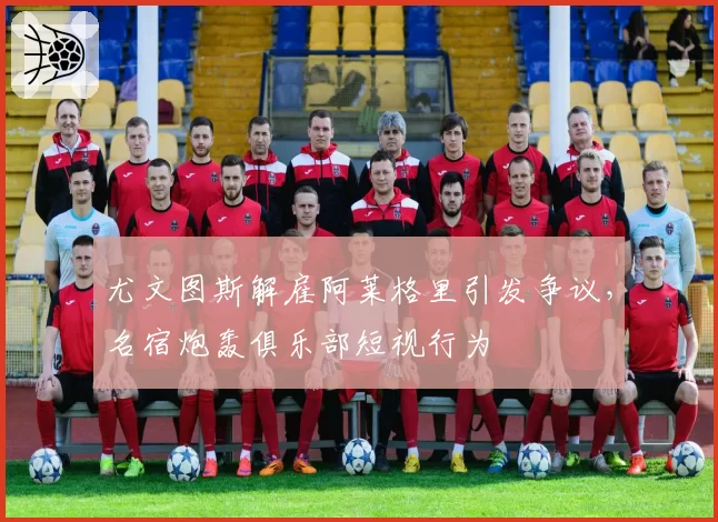 尤文图斯解雇阿莱格里引发争议，名宿炮轰俱乐部短视行为