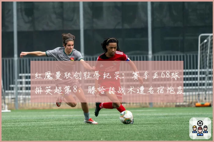 红魔曼联创耻辱纪录:赛季丢68球排英超第8,滕哈赫战术遭名宿炮轰